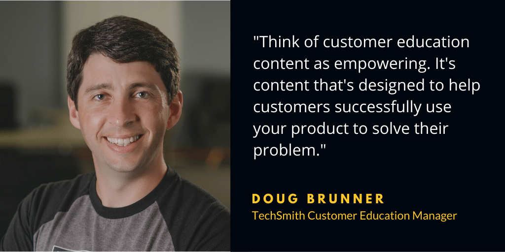 „Betrachten Sie Kundenschulungsinhalte als befähigend. Es handelt sich um Inhalte, die darauf ausgelegt sind, Kunden dabei zu helfen, Ihr Produkt erfolgreich zu nutzen, um ihr Problem zu lösen.“ — Doug Brunner, TechSmith-Kundenschulungsmanager.